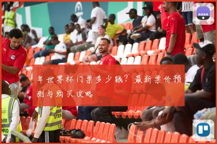 年世界杯门票多少钱?最新票价预测与购买攻略