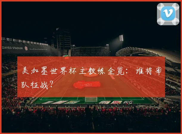 美加墨世界杯主教练全览：谁将率队征战？