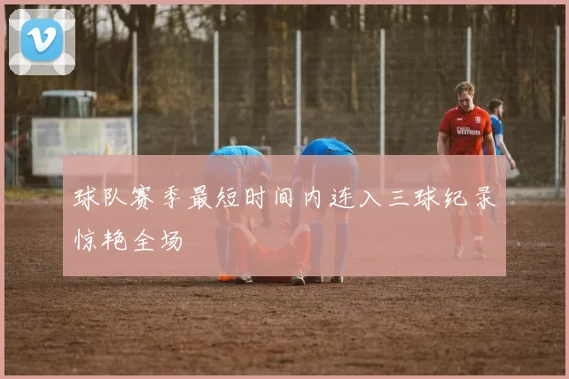 球队赛季最短时间内连入三球纪录惊艳全场